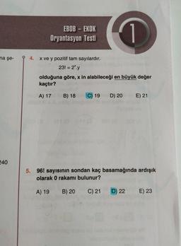 na şe-
240
EBOB - EKOK
Oryantasyon Testi
1
94. x ve y pozitif tam sayılardır.
23! = 2*.y
olduğuna göre, x in alabileceği en büyük değer
kaçtır?
A) 17
B) 18 C) 19 D) 20 E) 21
5. 96! sayısının sondan kaç basamağında ardışık
olarak 0 rakamı bulunur?
A) 19
B) 20
C) 21
D) 22
E) 23