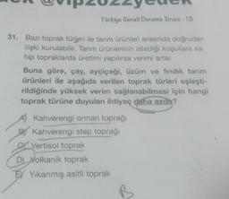 Türkiye Geneli Deneme Sınavı - 13
31. Bazı toprak türleri ile tarım ürünleri arasında doğrudan
ilişki kurulabilir. Tarım ürünlerinin istediği koşullara sa-
hip topraklarda üretimi yapılırsa verimi artar.
Buna göre, çay, ayçiçeği, üzüm ve fındık tarım
ürünleri ile aşağıda verilen toprak türleri eşleşti-
rildiğinde yüksek verim sağlanabilmesi için hangi
toprak türüne duyulan ihtiyaç daha azdı?
A) Kahverengi orman toprağı
BY Kahverengi step toprağı
C Vertisol toprak
D) Volkanik toprak
EXYıkanmış asitli toprak
B