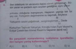 4.
Ben edebiyatı bir akrabalık ilişkisi olarak görüyorum. Bü-
tün yazar ve şairlerin aynı soydan geldiğine, aynı yolun
1
yolcusu olduğuna inanıyorum. Hepsinin yaptığı tek bir
şey var. Türkçenin değirmenine su taşımak. Böylece
||
Türkçenin sesini çoğaltmak, zenginleştirmek... Dede
IV
Korkut'tan Taşlıcalı Yahya'ya, Köroğlu'ndan Âşık Veysel'e,
Evliya Çelebi'den Ahmet Rasim'e hepsinin derdi ne?
V
Bu parçadaki numaralanmış noktalama işaretlerin-
den hangisi yanlış kullanılmıştır?
/C) III.
A) I.
B) II.
D) IV.
E) V.