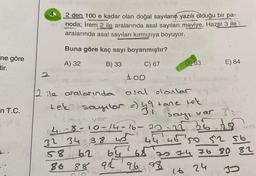 ne göre
tir.
in T.C.
2
2 den 100 e kadar olan doğal sayıların yazılı olduğu bir pa-
noda; İrem 2 ile aralarında asal sayıları maviye, Hazel 3 ile
aralarında asal sayıları kırmızıya boyuyor.
Buna göre kaç sayı boyanmıştır?
A) 32
B) 33
C) 67
100
2 ile aralarında asal olanlar
tek sayılar =) 49 tane tek
4-8-10-14-16-20
32 34 38
38 43
D) 83
58 62
86
64 65
88 92 96 98
20-22
sayı var 3 sn
36.28
44 46 50 52 sb
E) 84
70 74 76 80 81
16 24
J