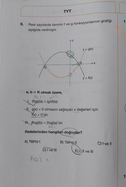 9.
Reel sayılarda tanımlı f ve g fonksiyonlarının grafiği
aşağıda verilmiştir.
b
a, b = R olmak üzere,
f(0)
9(e)
1. (fog)(a) > (gof)(a)
A) Yalnız
TYT
D) I ve Ill
A
f(0) =
a
II. g(x) < 0 olmasını sağlayan x değerleri için
f(x) > 0'dır.
H. (fog)(b) = (fog)(a)'dır.
Acoj
ifadelerinden hangileri doğrudur?
y = g(x)
B) Yalnız II
✈X
y = f(x)
E) I, II ve III
C) I ve II
1
12