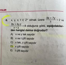 YILAR
6.
x, y, z, te Z+ olmak üzere
8x + 4y.z
X+Z
den hangisi daima doğrudur?
A) x ve y tek sayıdır
B) x ve t çift sayıdır
C) x tek, z çift sayıdır
D) x çift sayıdır
E) t çift sayıdır
3x + 7y
t
3X1
Ashved laps
= 8 olduğuna göre, aşağıdakiler-
J24
= 2 ve
120A