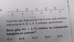 3.
3
A
4
B
5
C
7
E
8
Yukarıda sayı doğrusunda 3 ile 8 arası eşit aralıklara
bölünmüş ve A, B, C, D, E noktaları gösterilmiştir.
D) D
Buna göre P(1 + 3√3) noktası bu noktalardan
hangisine en yakındır?
A) A
B) B
C) C
TÜMLER YA
E) E