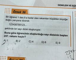 Örnek 36
Bir öğrenci 1 den 9 a kadar olan rakamları küçükten büyüğe
doğru yanyana dizerek
123456789123...
şeklinde bir sayı dizisi oluşturuyor.
Buna göre öğrencinin oluşturduğu sayı dizisinin baştan
247, rakamı kaçtır?
B) 2
A) 1
K
36
ÖN
243
DENKLEM VE EŞİT
C) 4
D) 6
E) 9
0.00
2314
12