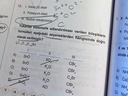 lunan
stir?
7E
A)
B)
C)
D)
EX
8A
12. I. Kalay (II) oksit
II. Potasyum oksit
III. Karbon tetrabromür
SnO₂
9C
2+
Sn²
100
+
C
Yukarıda sistematik adlandırılması verilen bileşiklerin
formülleri aşağıdaki seçeneklerden hangisinde doğru
olarak verilmiştir?
(6C, 80, 19K, 35Br)
1
SnO
SnO
Sno
Sno
||
KO
k₂0
K20
Ko
KO
ON
O
2
CBr
1280
CBr
C Br
CBr 3
CBT4
3. X: Ar
nu
Y: Pa
iyo-
X ve
sinde c
A) NH
B)
Ca(
C) NHA
D) Nar