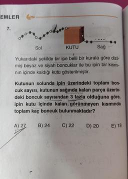 EMLER
7.
Sağ
Yukarıdaki şekilde bir ipe belli bir kurala göre dizil-
miş beyaz ve siyah boncuklar ile bu ipin bir kısmı-
nın içinde kaldığı kutu gösterilmiştir.
Sol
A) 27
Kutunun solunda ipin üzerindeki toplam bon-
cuk sayısı, kutunun sağında kalan parça üzerin-
deki boncuk sayısından 3 fazla olduğuna göre,
ipin kutu içinde kalan görünmeyen kısmında
toplam kaç boncuk bulunmaktadır?
KUTU
B) 24
C) 22
D) 20
E) 18
