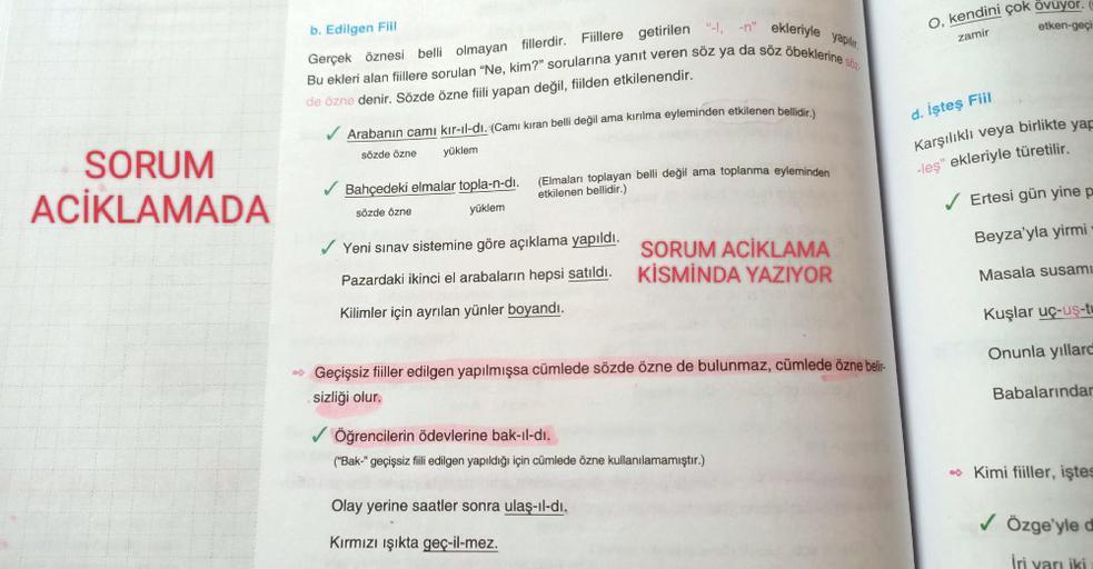 SORUM
ACIKLAMADA
b. Edilgen Fiil
Söz
Gerçek öznesi belli olmayan fillerdir. Fiillere getirilen "-I, -n" ekleriyle yapılır.
Bu ekleri alan fiillere sorulan "Ne, kim?" sorularına yanıt veren söz ya da söz öbeklerine s
de özne denir. Sözde özne fiili yapan de