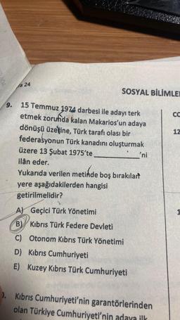 9.
fa 24
SOSYAL BİLİMLER
15 Temmuz 1974 darbesi ile adayı terk
etmek zorunda kalan Makarios'un adaya
dönüşü üzerine, Türk tarafı olası bir
federasyonun Türk kanadını oluşturmak
üzere 13 Şubat 1975'te
ilân eder.
'ni
Yukarıda verilen metinde boş bırakılart
yere aşağıdakilerden hangisi
getirilmelidir?
A) Geçici Türk Yönetimi
B) Kıbrıs Türk Federe Devleti
C) Otonom Kıbrıs Türk Yönetimi
D) Kıbrıs Cumhuriyeti
E) Kuzey Kıbrıs Türk Cumhuriyeti
). Kıbrıs Cumhuriyeti'nin garantörlerinden
olan Türkiye Cumhuriyeti'nin adaya ilk
CO
12