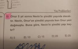 tes!
zmen
-reken
kika
n-
bu testten
cikan soru
sayısı
Yaş Problemleri
5) Onur 5 yıl sonra Nevin'in şimdiki yaşında olacak-
tır. Nevin, Onur'un şimdiki yaşında iken Onur yeni
doğmuştu. Buna göre, Nevin'in şimdiki yaşı kaç-
tır?
A) 5
B) 10
C) 15
ons
D) 20
E) 25