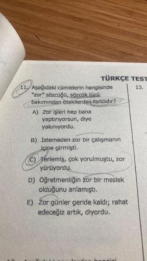 TÜRKÇE TEST
13.
11. Aşağıdaki cümlelerin hangisinde
"zor" sözcüğü, sözcük türü
bakımından ötekilerden farklıdır?
A) Zor işleri hep bana
yaptırıyorsun, diye
yakınıyordu.
B) İstemeden zor bir çalışmanın
içine girmişti.
C) Terlemiş, çok yorulmuştu, zor
yürüyo