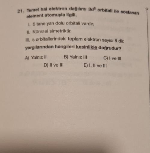 21. Temel hal elektron dağılımı 3d5 orbitali ile sonlanan
element atomuyla ilgili,
1. 5 tane yan dolu orbitali vardır.
II. Küresel simetriktir.
Ill. s orbitallerindeki toplam elektron sayısı 8 dir.
yargılarından hangileri kesinlikle doğrudur?
A) Yalnız II
