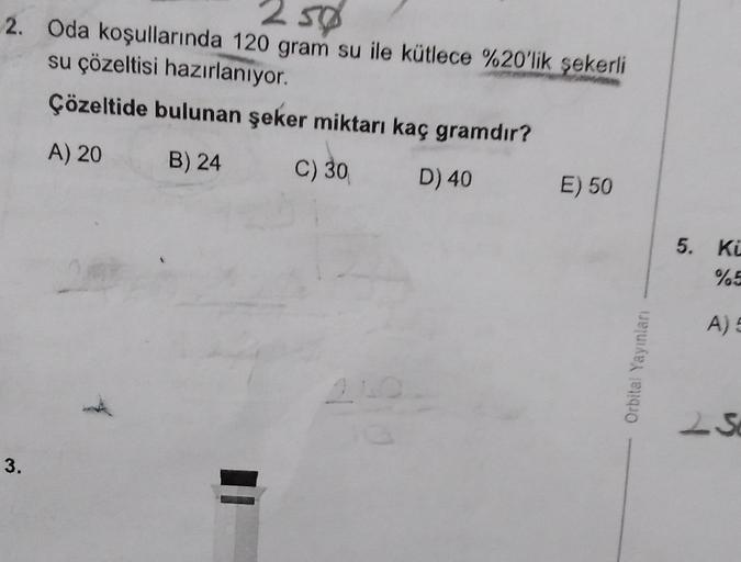 250
2. Oda koşullarında 120 gram su ile kütlece %20'lik şekerli
su çözeltisi hazırlanıyor.
Çözeltide bulunan şeker miktarı kaç gramdır?
A) 20
B) 24
C) 30
D) 40
3.
210
E) 50
Orbital Yayınları
5. Ki
%5
A) 5
2S