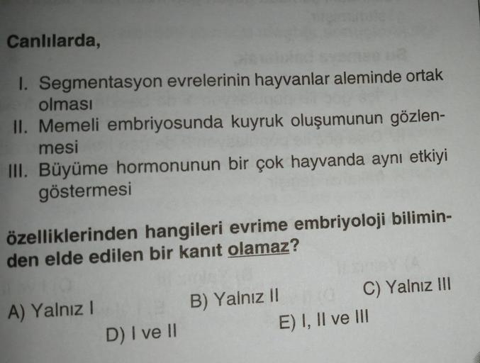 Canlılarda,
1. Segmentasyon evrelerinin hayvanlar aleminde ortak
olması
II. Memeli embriyosunda kuyruk oluşumunun gözlen-
mesi
III. Büyüme hormonunun bir çok hayvanda aynı etkiyi
göstermesi
özelliklerinden hangileri evrime embriyoloji bilimin-
den elde edi