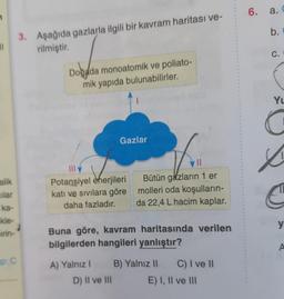 71
alik
ilar
ka-
kle-
irin-
up: C
3. Aşağıda gazlarla ilgili bir kavram haritası ve-
rilmiştir.
Doğada monoatomik ve poliato-
mik yapıda bulunabilirler.
Gazlar
Potansiyel enerjileri
katı ve sıvılara göre
daha fazladır.
Bütün gazların 1 er
molleri oda koşulların-
da 22,4 L hacim kaplar.
Buna göre, kavram haritasında verilen
bilgilerden hangileri yanlıştır?
A) Yalnız I B) Yalnız II
D) II ve III
C) I ve II
E) I, II ve III
6. a.
b.
C.
YL
L
y
A