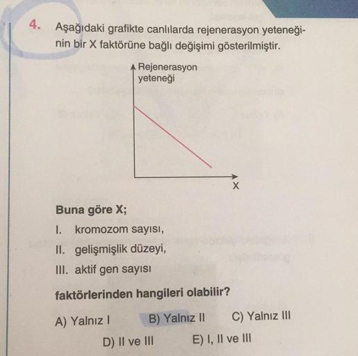 4. Aşağıdaki grafikte canlılarda rejenerasyon yeteneği-
nin bir X faktörüne bağlı değişimi gösterilmiştir.
A Rejenerasyon
yeteneği
Buna göre X;
1. kromozom sayısı,
II. gelişmişlik düzeyi,
III. aktif gen sayısı
faktörlerinden hangileri olabilir?
A) Yalnız I