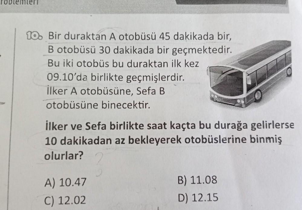 10. Bir duraktan A otobüsü 45 dakikada bir,
B otobüsü 30 dakikada bir geçmektedir.
Bu iki otobüs bu duraktan ilk kez
09.10'da birlikte geçmişlerdir.
İlker A otobüsüne, Sefa B
otobüsüne binecektir.
İlker ve Sefa birlikte saat kaçta bu durağa gelirlerse
10 d