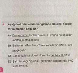 5
7. Aşağıdaki cümlelerin hangisinde altı çizili sözcük
terim anlamlı değildir?
A) Donanmanın topları ormanın üzerine nefes aldır-
maksızın ateş döküyor.
B) Balkonun dibinden yüksek voltajlı bir elektrik akı-
mi geçiyor.
C) Başını kaldırarak evin karanlık cephesine baktı.
D) Şair, birkaçı dışındaki şiirlerinin tamamında ölçü
kullanmıştır.