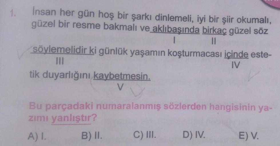 1.
Insan her gün hoş bir şarkı dinlemeli, iyi bir şiir okumalı,
güzel bir resme bakmalı ve aklıbaşında birkaç güzel söz
I
||
söylemelidir ki günlük yaşamın koşturmacası içinde este-
|||
IV
tik duyarlığını kaybetmesin.
V
Bu parçadaki numaralanmış sözlerden 