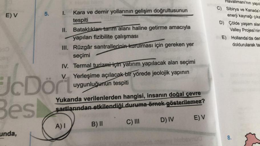 E) V
5. I.
unda,
Kara ve demir yollarının gelişim doğrultusunun
tespiti
II. Bataklıkları tarım alanı haline getirme amacıyla
yapılan fizibilite çalışması
III. Rüzgâr santrallerinin kurulması için gereken yer
seçimi
toa
IV. Termal turizmi için yatırım yapıl