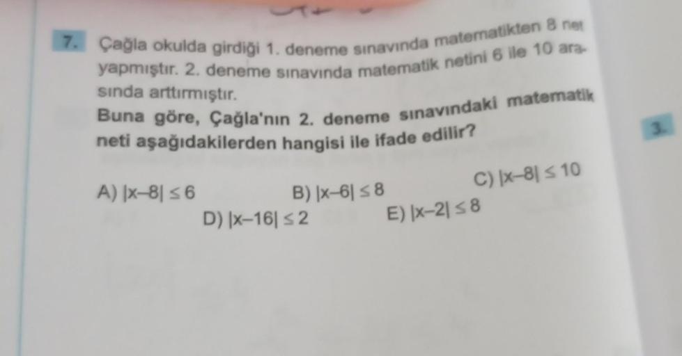 7. Çağla okulda girdiği 1. deneme sınavında matematikten 8 net
yapmıştır. 2. deneme sınavında matematik netini 6 ile 10 ara-
sında arttırmıştır.
Buna göre, Çağla'nın 2. deneme sınavındaki matematik
neti aşağıdakilerden hangisi ile ifade edilir?
A) |x-81 ≤ 