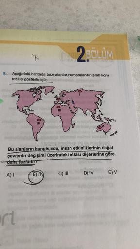 9.
x
DAR2BÖLÜM
Aşağıdaki haritada bazı alanlar numaralandırılarak koyu
renkle gösterilmiştir.
A) I
0²
ort
=0
B) IN
Subloy amablos id is enjelpnart
Bu alanların hangisinde, insan etkinliklerinin doğal
çevrenin değişimi üzerindeki etkisi diğerlerine göre
dah