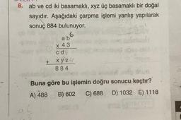 8. ab ve cd iki basamaklı, xyz üç basamaklı bir doğal
sayıdır. Aşağıdaki çarpma işlemi yanlış yapılarak
sonuç 884 bulunuyor.
6
-ligay
+
a b
x 43
cd
xyz.
884
Buna göre bu işlemin doğru sonucu kaçtır?
A) 488 B) 602 C) 688 D) 1032 E) 1118