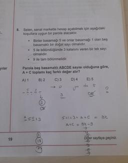 yılar
19
8. Selen, sanal markette hesap açabilmek için aşağıdaki
koşullara uygun bir parola alacaktır.
●
●
Binler basamağı 5 ve onlar basamağı 1 olan beş
basamaklı bir doğal sayı olmalıdır.
5 ile bölündüğünde 3 kalanını veren bir tek sayı
olmalıdır.
9 ile tam bölünmelidir.
Parola beş basamaklı ABCDE sayısı olduğuna göre,
A+ C toplamı kaç farklı değer alır?
A) 1
B) 2
C) 3 D) 4
51
3
A5C13
(3)
18
mll
E) 5
da 5
5+1+3+ A+ C = gt
A+C = 9k-9
Diğer sayfaya geçiniz.
pot
g