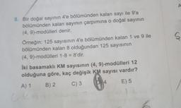 8. Bir doğal sayının 4'e bölümünden kalan sayı ile 9'a
bölümünden kalan sayının çarpımına o doğal sayının
(4, 9)-modülleri denir.
Örneğin: 125 sayısının 4'e bölümünden kalan 1 ve 9 ile
bölümünden kalan 8 olduğundan 125 sayısının
(4, 9)-modülleri 1-8 = 8'dir.
İki basamaklı KM sayısının (4, 9)-modülleri 12
olduğuna göre, kaç değişik KM sayısı vardır?
A) 1
B) 2
C) 3
E) 5
6
A