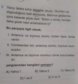 2. Yazıyı âdeta soluk almadan okudu, Okurken ne
düşündüğünü belli etmiyordu. Bitirince gözlerimin
içine bakarak şöyle dedi: "Bütün o süreç, bundan
daha güzel nasıl anlatılabilirdi ki!"
Bu parçayla ilgili olarak,
I. Anlamca ve biçimce olumlu birden fazla cümle
vardır.
II. Cümlelerden biri, anlamca olumlu, biçimce olum-
suzdur.
III. Anlamca ve biçimce olumsuz cümle bulunmakta-
dır.
yargılarından hangileri yanlıştır?
A) Yalnız I
B) Yalnız II
D) I ve II
E) II ve III
C) Yalnız III