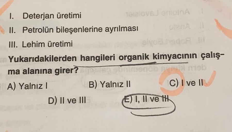 1. Deterjan üretimi
II. Petrolün bileşenlerine ayrılması
III. Lehim üretimi
toialovsJ errionA
elyohado IN
Yukarıdakilerden hangileri organik kimyacının çalış-
ma alanına girer?
ob pyll meb
A) Yalnız I
C) I ve II
D) II ve III
B) Yalnız II
E) I, II ve t