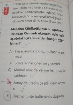 I
3.
"1838 Balta Limanı muahedesiyle İngil-
tere, Osmanlı ülkesinde Fransa ve Ve-
nedik'ten sonra ticarete başladığı halde
kısa sürede ön plana geçti; ödediği güm-
rük resmi oranı da % 5'ten % 3'e indi."
Mübahat Kütükoğlu'nun bu açıklama-
larından Osmanlı ekonomisiyle ilgili
aşağıdaki çıkarımlardan hangisi yapı-
lamaz?
A) Pazarlarında İngiliz mallarının art-
masi
B) Loncalarının önemini yitirmesi
C Mamul madde yerine hammadde
satılması
D) Sanayide üretim çeşitliliğinin artma-
✓
E) Üretilen ürün kalitesinin düşmesi
SI