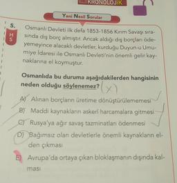 1
5.
HS
KRONOLOJİK
Yeni Nesil Sorular
Osmanlı Devleti ilk defa 1853-1856 Kırım Savaşı sıra-
sında dış borç almıştır. Ancak aldığı dış borçları öde-
yemeyince alacaklı devletler, kurduğu Duyun-u Umu-
miye İdaresi ile Osmanlı Devleti'nin önemli gelir kay-
naklarına el koymuştur.
Osmanlıda bu duruma aşağıdakilerden hangisinin
neden olduğu söylenemez?
(x)
masi
A) Alınan borçların üretime dönüştürülememesi
B) Maddi kaynakların askerî harcamalara gitmesi
C) Rusya'ya ağır savaş tazminatları ödenmesi
D) Bağımsız olan devletlerle önemli kaynakların el-
den çıkması
E) Avrupa'da ortaya çıkan bloklaşmanın dışında kal-