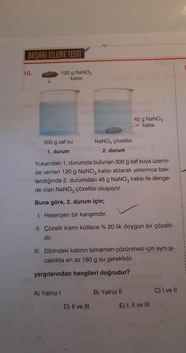 BAŞARI İZLEME TESTİ
10.
Deva
120 g NaNO3
katısı
300 g saf su
1. durum
A) Yalnız I
NaNO3 çözeltisi
2. durum
Yukarıdaki 1. durumda bulunan 300 g saf suya üzerin-
de verilen 120 g NaNO3 katısı atılarak yeterince bek-
lendiğinde 2. durumdaki 45 g NaNO3 katısı 