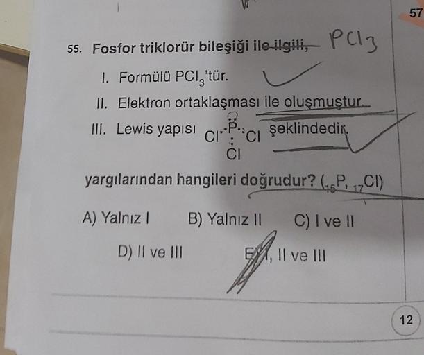 55. Fosfor triklorür bileşiği ile ilgili,
1. Formülü PCI,'tür.
II. Elektron ortaklaşması ile oluşmuştur.
III. Lewis yapısı
şeklindedir.
A) Yalnız 1
P(13
CI CI
CI
yargılarından hangileri doğrudur? (PCI)
17
D) II ve III
B) Yalnız II C) I ve II
EX, II ve III
