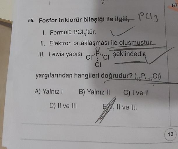 55. Fosfor triklorür bileşiği ile ilgili,
1. Formülü PCI,'tür.
II. Elektron ortaklaşması ile oluşmuştur.
III. Lewis yapısı
şeklindedir.
A) Yalnız 1
P(13
CI CI
CI
yargılarından hangileri doğrudur? (PCI)
17
D) II ve III
B) Yalnız II C) I ve II
EX, II ve III
