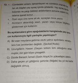 ●
Cümledeki anlamı tamamlayan ve cümlenin dışında ka-
lan ek bilgiler yay ayraç içinde gösterilir. Yay ayraç içinde
bulunan ve yargı bildiren anlatımların sonuna uygun not-
talama işareti konur.
Özel veya cins isme ait ek, ayraçtan önce yazılır.
Alıntıların aktarıldığı eseri, yazarı veya künye bilgilerini
göstermek için kullanılır.
Bu açıklamalara göre aşağıdakilerin hangisinde yay ayra-
cın kullanımıyla ilgili yanlışlık yapılmıştır?
A) Bir eser meydana getirme zevki yalnız aydınlara, sanatçı-
lara has zevklerden değildir. (Şevket Rodo)
B) Uzungillerin Hasan (Geçen bölüm kim olduğunu anlat-
mıştık.) bir gün köye çıkageldi.
C) Dizide Banazlı İsmail (Sadri Alışık)'in yükselişini izleriz.
D) Daha geçen yıl gittiğimiz şehirde (Niğde) bu yıl ne kadar
değişiklik olmuş.
1. 1.
1