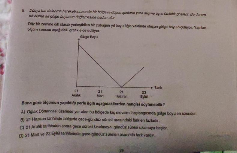 9. Dünya'nın dolanma hareketi sırasında bir bölgeye düşen ışınların yere düşme açısı farklılık gösterir. Bu durum
bir cisme ait gölge boyunun değişmesine neden olur.
Düz bir zemine dik olarak yerleştirilen bir çubuğun yıl boyu öğle vaktinde oluşan gölge bo
