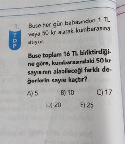 1.
T
P
Buse her gün babasından 1 TL
veya 50 kr alarak kumbarasına
atıyor.
Buse toplam 16 TL biriktirdiği-
ne göre, kumbarasındaki 50 kr
sayısının alabileceği farklı de-
ğerlerin sayısı kaçtır?
A) 5
B) 10
D) 20
E) 25
C) 17