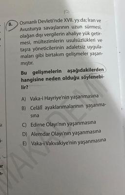 51
0-
ar
8.
7-
B
Osmanlı Devleti'nde XVII. yy.da; İran ve
Avusturya savaşlarının uzun sürmesi,
olağan dışı vergilerin ahaliye yük getir-
mesi, mültezimlerin usulsüzlükleri ve
taşra yöneticilerinin adaletsiz uygula-
maları gibi birtakım gelişmeler yaşan-
mıştır.
Bu gelişmelerin aşağıdakilerden
hangisine neden olduğu söylenebi-
lir?
A) Vaka-i Hayriye'nin yaşanmasına
B) Celâlî ayaklanmalarının yaşanma-
sina
YAN
C) Edirne Olayı'nın yaşanmasına
D) Alemdar Olayı'nın yaşanmasına
E)
Vaka-i Vakvakiye'nin yaşanmasına