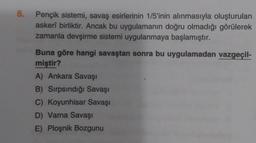 8.
Pençik sistemi, savaş esirlerinin 1/5'inin alınmasıyla oluşturulan
askerî birliktir. Ancak bu uygulamanın doğru olmadığı görülerek
zamanla devşirme sistemi uygulanmaya başlamıştır.
Buna göre hangi savaştan sonra bu uygulamadan vazgeçil-
miştir?
A) Ankara Savaşı
B) Sırpsındığı Savaşı
C) Koyunhisar Savaşı
D) Varna Savaşı
E) Ploşnik Bozgunu