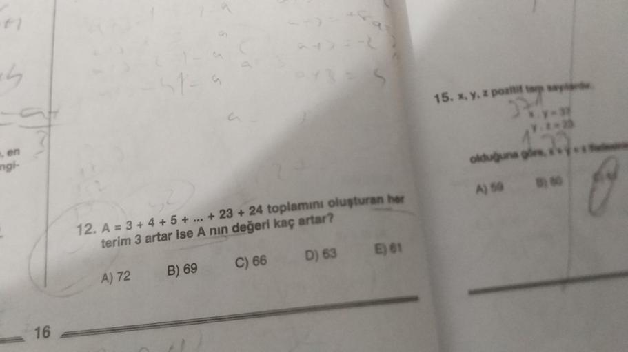 ch
, en
angi-
16
A) 72
a
12. A = 3+ 4+ 5+...+23+24 toplamını oluşturan her
terim 3 artar ise A nin değeri kaç artar?
C) 66
B) 69
S
D) 63
E) 61
277
15. x, y, z pozitif
₂7.**2
olduğuna gire,
A) 598) 60
G