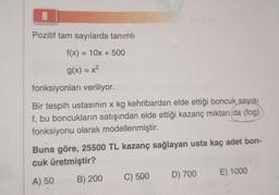 8
Pozitif tam sayılarda tanımlı
f(x) = 10x + 500
g(x) = x²
fonksiyonları veriliyor.
Bir tespih ustasının x kg kehribardan elde ettiği boncuk sayısı
f, bu boncukların satışından elde ettiği kazanç miktarı (da (fog)
fonksiyonu olarak modellenmiştir.
Buna göre, 25500 TL kazanç sağlayan usta kaç adet bon-
cuk üretmiştir?
A) 50
B) 200
C) 500
D) 700
E) 1000