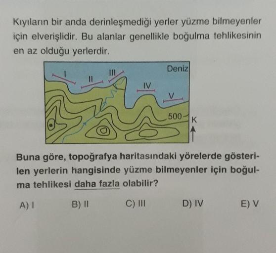 Kıyıların bir anda derinleşmediği yerler yüzme bilmeyenler
için elverişlidir. Bu alanlar genellikle boğulma tehlikesinin
en az olduğu yerlerdir.
Deniz
500
K
Buna göre, topoğrafya haritasındaki yörelerde gösteri-
len yerlerin hangisinde yüzme bilmeyenler iç