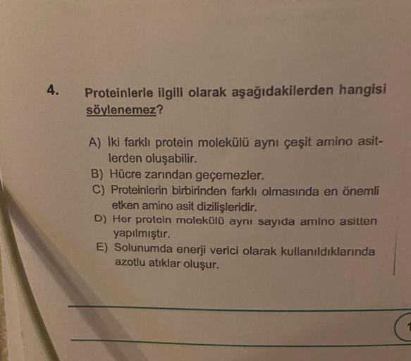 4.
Proteinlerle ilgili olarak aşağıdakilerden hangisi
söylenemez?
A) Iki farklı protein molekülü aynı çeşit amino asit-
lerden oluşabilir.
B) Hücre zarından geçemezler.
C) Proteinlerin birbirinden farklı olmasında en önemli
etken amino asit dizilişleridir.