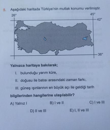 5. Aşağıdaki haritada Türkiye'nin mutlak konumu verilmiştir.
26°
45°
Yalnızca haritaya bakılarak;
I. bulunduğu yarım küre,
II. doğusu ile batısı arasındaki zaman farkı,
III. güneş ışınlarının en büyük açı ile geldiği tarih
bilgilerinden hangilerine ulaşıla