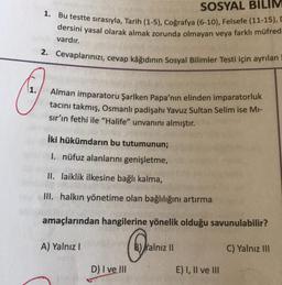 SOSYAL BILIM
1. Bu testte sırasıyla, Tarih (1-5), Coğrafya (6-10), Felsefe (11-15), C
dersini yasal olarak almak zorunda olmayan veya farklı müfred
vardır.
2. Cevaplarınızı, cevap kâğıdının Sosyal Bilimler Testi için ayrılan
Alman imparatoru Şarlken Papa'nın elinden imparatorluk
tacını takmış, Osmanlı padişahı Yavuz Sultan Selim ise Mi-
sır'ın fethi ile "Halife" unvanını almıştır.
İki hükümdarın bu tutumunun;
I. nüfuz alanlarını genişletme,
II. laiklik ilkesine bağlı kalma,
III. halkın yönetime olan bağlılığını artırma
amaçlarından hangilerine yönelik olduğu savunulabilir?
C
A) Yalnız I
D) I ve III
Yalnız II
E) I, II ve III
C) Yalnız III