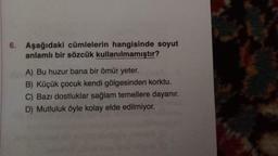 6. Aşağıdaki cümlelerin hangisinde soyut
anlamlı bir sözcük kullanılmamıştır?
A) Bu huzur bana bir ömür yeter.
B) Küçük çocuk kendi gölgesinden korktu.
C) Bazı dostluklar sağlam temellere dayanır.
D) Mutluluk öyle kolay elde edilmiyor.