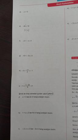 d) -x>2
e) -3x ≥ 15
X>S
f) -3 <-x≤4
g) -6<-3x ≤0
-X
h) -3≤ ≤-1
1)-1≤1-2x ≤1
5
Şimdi de itiraz etmeden unları yapın lütfen
j)
x < 3 ise 2x in hangi aralığını bulun.
k) 1<x<3 ise 4x in hangi aralığını bulun.
1)
-2 ≤x≤3 ise- 2x in hangi aralığını bulun.
Basit Eşitsizlikler
m) 1<x<3
n) -3<x<
o) -2<x<
Örnek:
3
olduğum
Çözelim
Soruda
aralığı.
Yapmar
(yani ya
rine yaz
3x - 2y
X =
2y
İşte bu
y yi yalr
-5<=
Şimdi s
Önce h
Sonra
Son ol
aralığı
Aferiiii