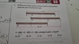 6
E) 12
€₂0
BÖLÜM 01 Test 33
5. Birbirine eş 3 tahta parçası birbirine paralel olacak şekilde
aşağıdaki gibi konumlandırılmıştır.
M
A
De
B
D
L
x cm
36 cm
hegob
3-|AB| = 2. |DE| = 2 |ML| olduğuna
A) 35
B) 32
C) 30
E
K
C
göre, x kaçtır?
D) 28
F
E) 24
k