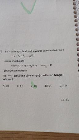 Bir n tam sayısı farklı asal sayıların kuvvetleri biçiminde
a
a
n=p₁²1.p₂ª ..Pªk
olarak yazıldığında
f(n) = (a₁ + 1) + (a₂ + 1) +(a + 1)
şeklinde tanımlanıyor.
f(n) = 4
olamaz?
A) 39
olduğuna göre, n aşağıdakilerden hangisi
B) 51
***
C) 63
D) 91
E) 111
3.C 4.C